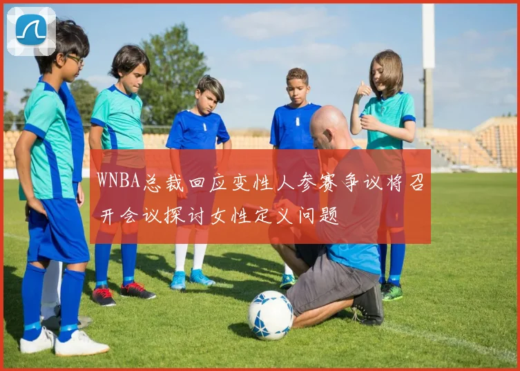 WNBA总裁回应变性人参赛争议将召开会议探讨女性定义问题