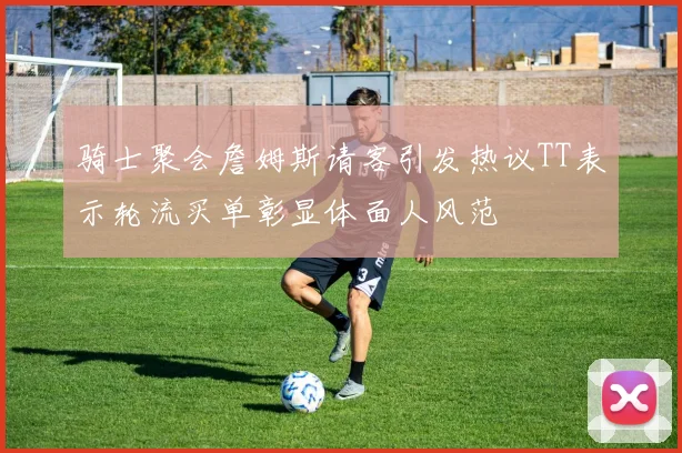 骑士聚会詹姆斯请客引发热议TT表示轮流买单彰显体面人风范