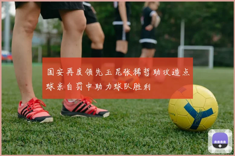 国安再度领先玉昆张稀哲助攻造点球亲自罚中助力球队胜利