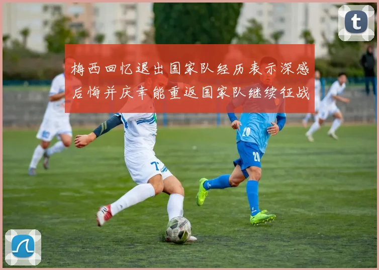 梅西回忆退出国家队经历表示深感后悔并庆幸能重返国家队继续征战