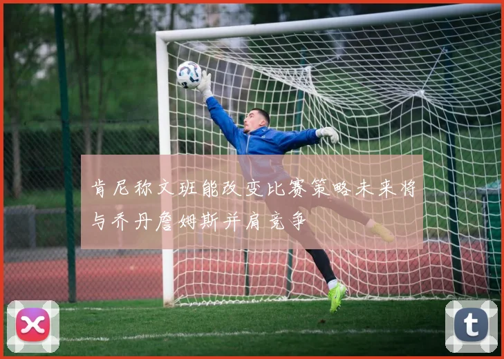 肯尼称文班能改变比赛策略未来将与乔丹詹姆斯并肩竞争