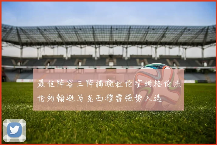 最佳阵容三阵揭晓杜伦霍姆格伦杰伦约翰逊马克西穆雷强势入选