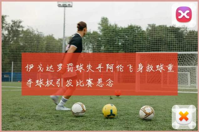 伊戈达罗罚球失手阿伦飞身救球重夺球权引发比赛悬念