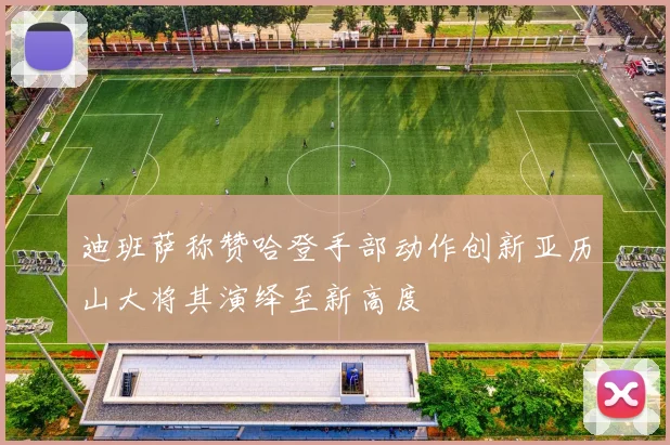 迪班萨称赞哈登手部动作创新亚历山大将其演绎至新高度