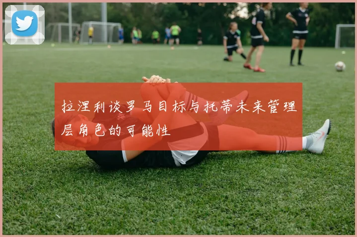 拉涅利谈罗马目标与托蒂未来管理层角色的可能性