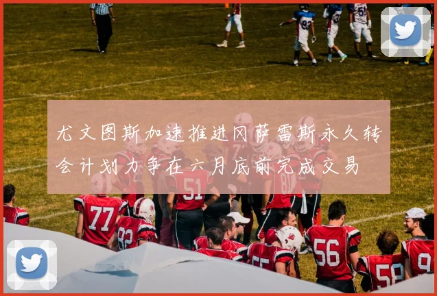 尤文图斯加速推进冈萨雷斯永久转会计划力争在六月底前完成交易