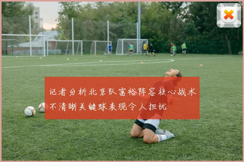 记者分析北京队富裕阵容核心战术不清晰关键球表现令人担忧
