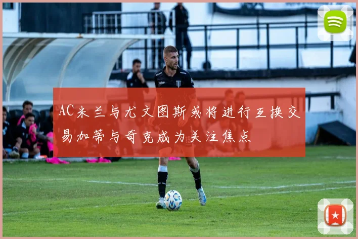 AC米兰与尤文图斯或将进行互换交易加蒂与奇克成为关注焦点