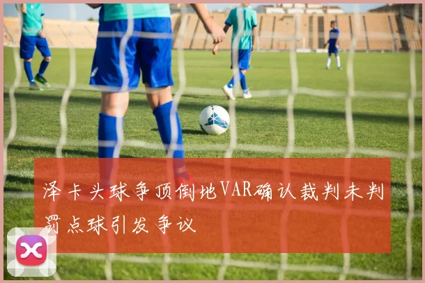 泽卡头球争顶倒地VAR确认裁判未判罚点球引发争议