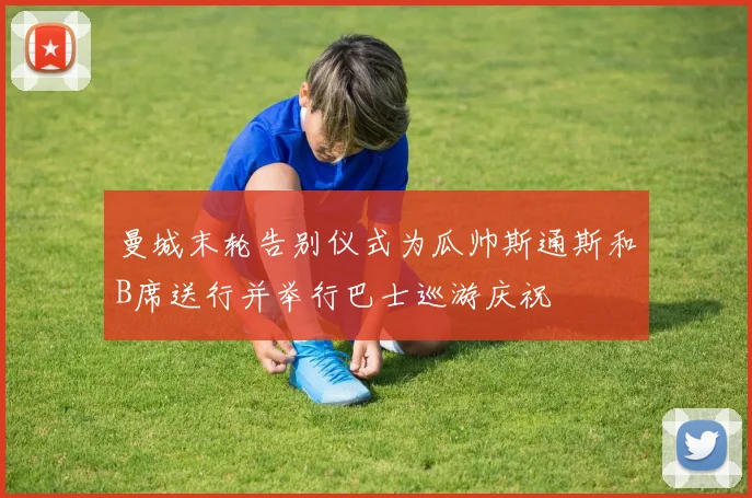 曼城末轮告别仪式为瓜帅斯通斯和B席送行并举行巴士巡游庆祝