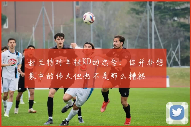 杜兰特对年轻KD的忠告：你并非想象中的伟大但也不是那么糟糕