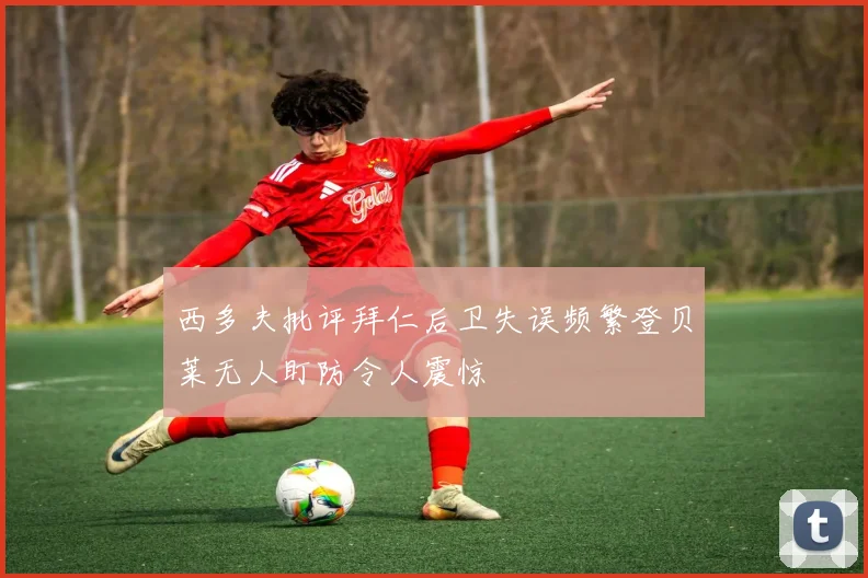 西多夫批评拜仁后卫失误频繁登贝莱无人盯防令人震惊