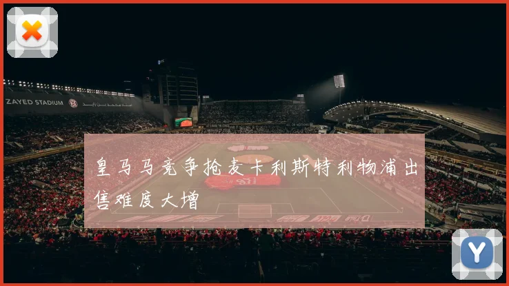 皇马马竞争抢麦卡利斯特利物浦出售难度大增