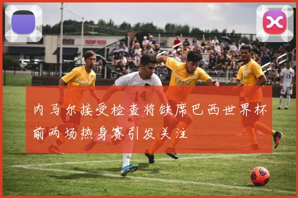 内马尔接受检查将缺席巴西世界杯前两场热身赛引发关注
